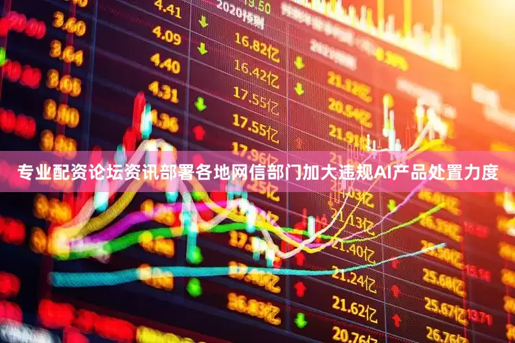 专业配资论坛资讯部署各地网信部门加大违规AI产品处置力度