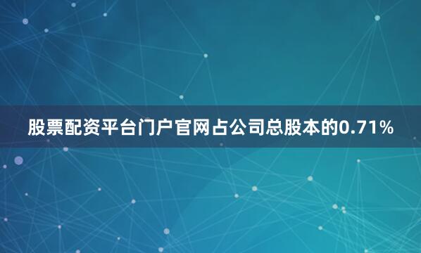 股票配资平台门户官网占公司总股本的0.71%