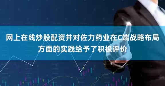 网上在线炒股配资并对佐力药业在C端战略布局方面的实践给予了积极评价