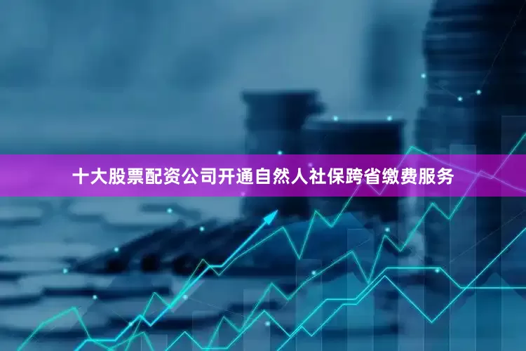 十大股票配资公司开通自然人社保跨省缴费服务