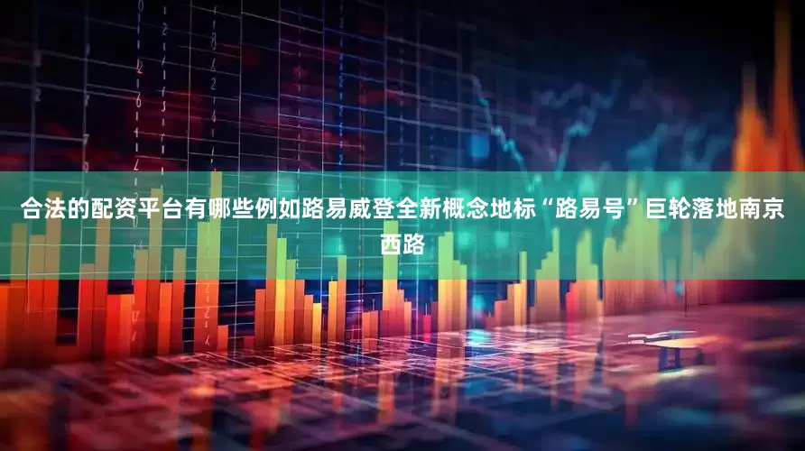 合法的配资平台有哪些例如路易威登全新概念地标“路易号”巨轮落地南京西路
