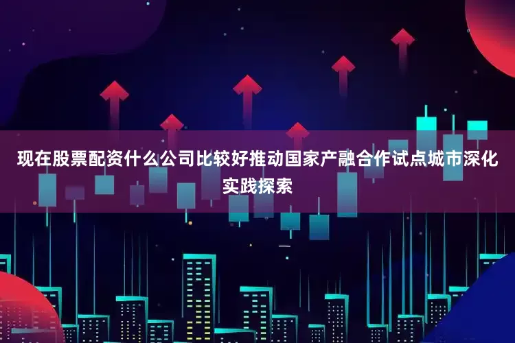 现在股票配资什么公司比较好推动国家产融合作试点城市深化实践探索