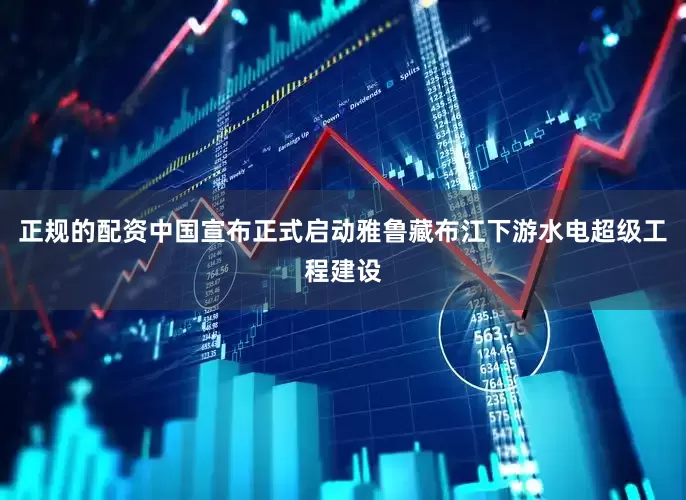 正规的配资中国宣布正式启动雅鲁藏布江下游水电超级工程建设