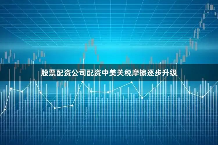股票配资公司配资中美关税摩擦逐步升级