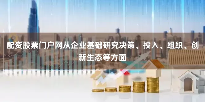 配资股票门户网从企业基础研究决策、投入、组织、创新生态等方面