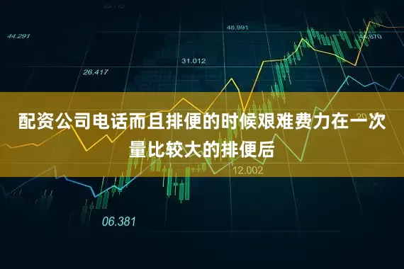 配资公司电话而且排便的时候艰难费力在一次量比较大的排便后