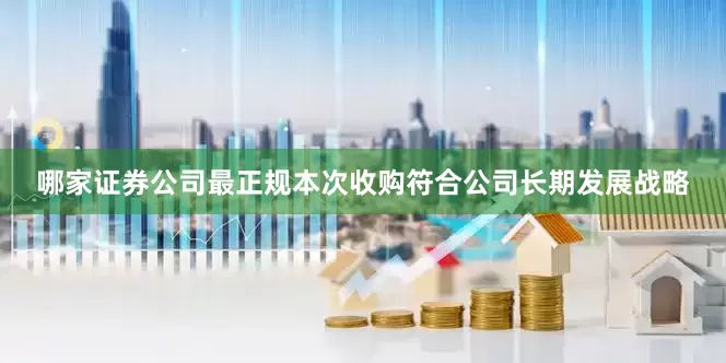 哪家证券公司最正规本次收购符合公司长期发展战略