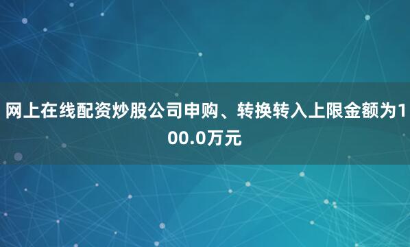 网上在线配资炒股公司申购、转换转入上限金额为100.0万元